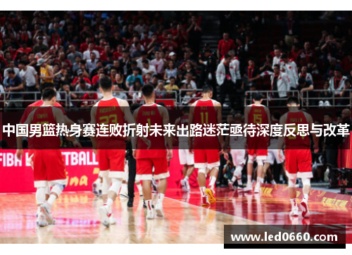 中国男篮热身赛连败折射未来出路迷茫亟待深度反思与改革