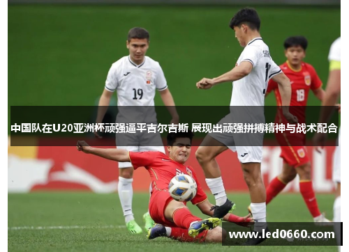 中国队在U20亚洲杯顽强逼平吉尔吉斯 展现出顽强拼搏精神与战术配合