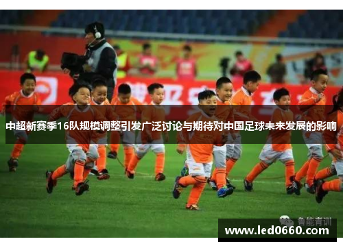 中超新赛季16队规模调整引发广泛讨论与期待对中国足球未来发展的影响