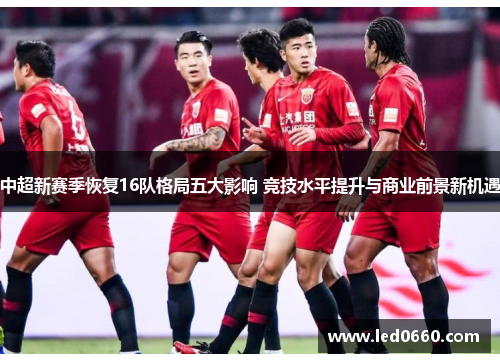 中超新赛季恢复16队格局五大影响 竞技水平提升与商业前景新机遇