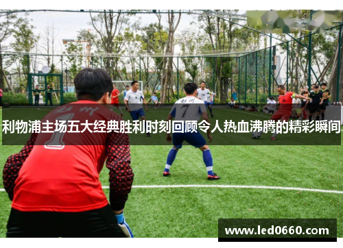 利物浦主场五大经典胜利时刻回顾令人热血沸腾的精彩瞬间