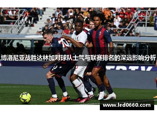 博洛尼亚战胜达林加对球队士气与联赛排名的深远影响分析