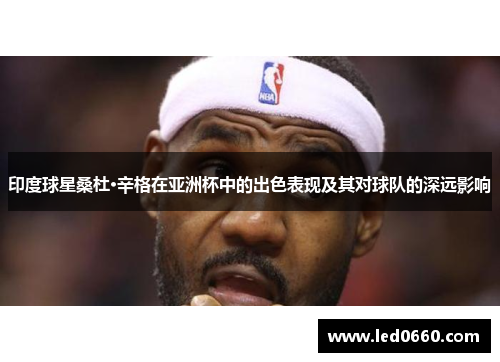 印度球星桑杜·辛格在亚洲杯中的出色表现及其对球队的深远影响