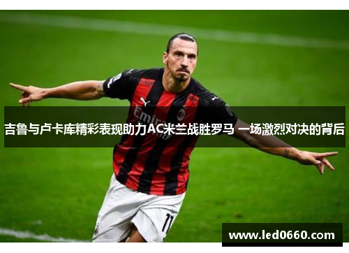 吉鲁与卢卡库精彩表现助力AC米兰战胜罗马 一场激烈对决的背后