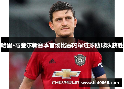 哈里·马奎尔新赛季首场比赛闪耀进球助球队获胜