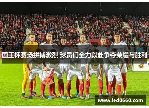 国王杯赛场拼搏激烈 球员们全力以赴争夺荣耀与胜利