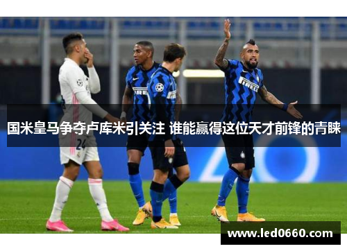 国米皇马争夺卢库米引关注 谁能赢得这位天才前锋的青睐