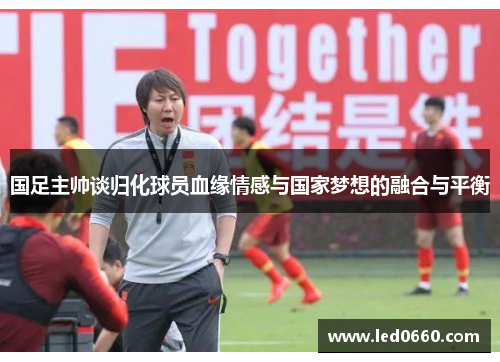 国足主帅谈归化球员血缘情感与国家梦想的融合与平衡