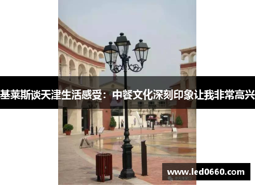 基莱斯谈天津生活感受：中餐文化深刻印象让我非常高兴
