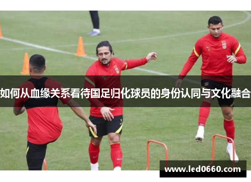 如何从血缘关系看待国足归化球员的身份认同与文化融合