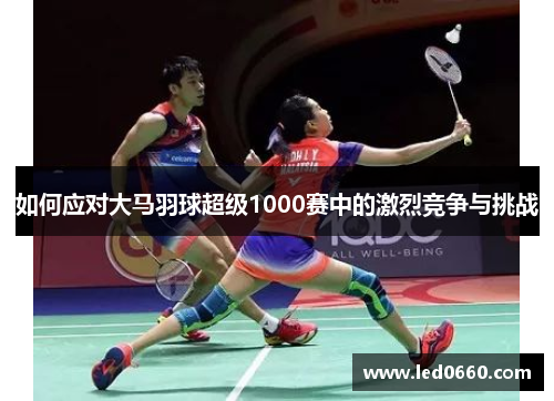 如何应对大马羽球超级1000赛中的激烈竞争与挑战 如何应对大马羽球超级1000赛中的激烈竞争与挑战