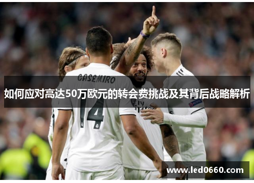 如何应对高达50万欧元的转会费挑战及其背后战略解析