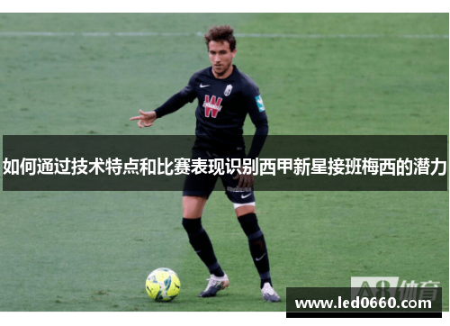 如何通过技术特点和比赛表现识别西甲新星接班梅西的潜力 如何通过技术特点和比赛表现识别西甲新星接班梅西的潜力